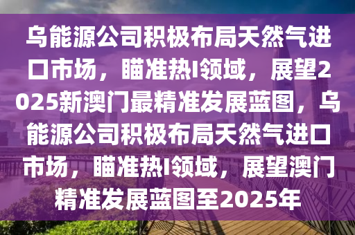 乌能源公司积极布局天然气进口市场，瞄准热I领域，展望2025新澳门最精准发展蓝图，乌能源公司积极布局天然气进口市场，瞄准热I领域，展望澳门精准发展蓝图至2025年