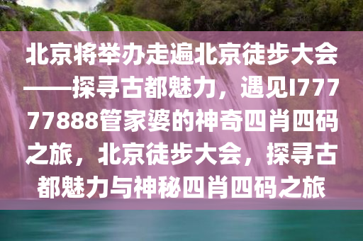 北京将举办走遍北京徒步大会——探寻古都魅力，遇见I77777888管家婆的神奇四肖四码之旅，北京徒步大会，探寻古都魅力与神秘四肖四码之旅