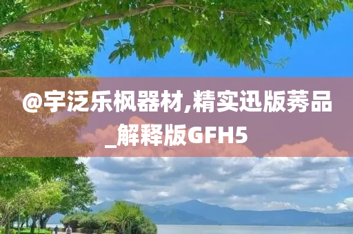 @宇泛乐枫器材,精实迅版莠品_解释版GFH5