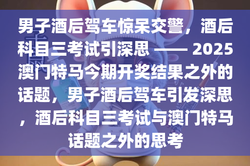 男子酒后驾车惊呆交警，酒后科目三考试引深思 —— 2025澳门特马今期开奖结果之外的话题，男子酒后驾车引发深思，酒后科目三考试与澳门特马话题之外的思考