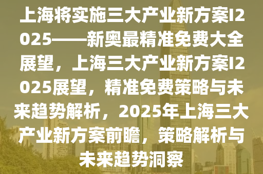 上海将实施三大产业新方案I2025——新奥最精准免费大全展望，上海三大产业新方案I2025展望，精准免费策略与未来趋势解析，2025年上海三大产业新方案前瞻，策略解析与未来趋势洞察