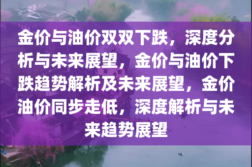 金价与油价双双下跌，深度分析与未来展望，金价与油价下跌趋势解析及未来展望，金价油价同步走低，深度解析与未来趋势展望