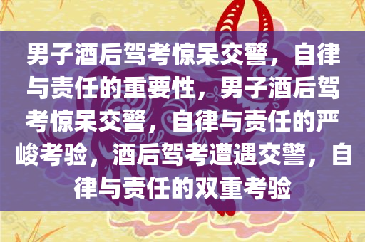 男子酒后驾考惊呆交警，自律与责任的重要性，男子酒后驾考惊呆交警，自律与责任的严峻考验，酒后驾考遭遇交警，自律与责任的双重考验