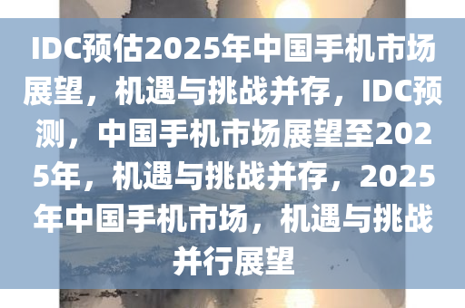 IDC预估2025年中国手机市场展望，机遇与挑战并存，IDC预测，中国手机市场展望至2025年，机遇与挑战并存，2025年中国手机市场，机遇与挑战并行展望
