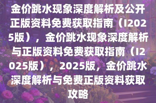 金价跳水现象深度解析及公开正版资料免费获取指南（I2025版），金价跳水现象深度解析与正版资料免费获取指南（I2025版），2025版，金价跳水深度解析与免费正版资料获取攻略