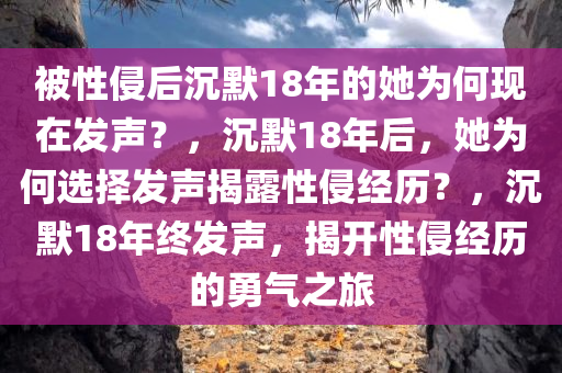 被性侵后沉默18年的她为何现在发声？，沉默18年后，她为何选择发声揭露性侵经历？，沉默18年终发声，揭开性侵经历的勇气之旅