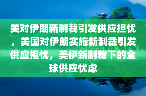 美对伊朗新制裁引发供应担忧，美国对伊朗实施新制裁引发供应担忧，美伊新制裁下的全球供应忧虑