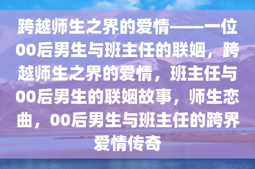 跨越师生之界的爱情——一位00后男生与班主任的联姻，跨越师生之界的爱情，班主任与00后男生的联姻故事，师生恋曲，00后男生与班主任的跨界爱情传奇