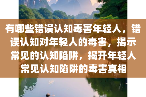 有哪些错误认知毒害年轻人，错误认知对年轻人的毒害，揭示常见的认知陷阱，揭开年轻人常见认知陷阱的毒害真相