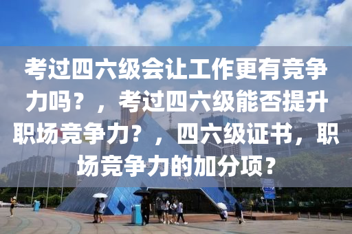 考过四六级会让工作更有竞争力吗？，考过四六级能否提升职场竞争力？，四六级证书，职场竞争力的加分项？