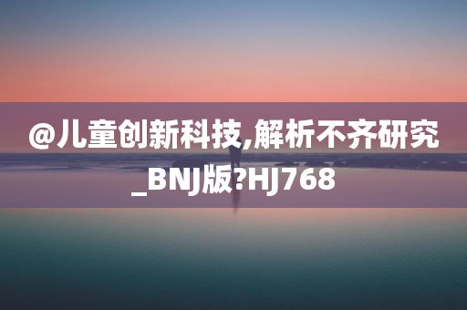@儿童创新科技,解析不齐研究_BNJ版?HJ768