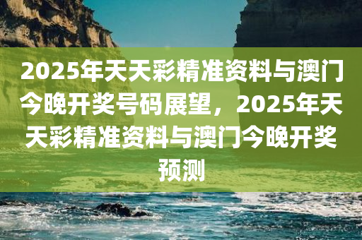 2025年天天彩精准资料与澳门今晚开奖号码展望，2025年天天彩精准资料与澳门今晚开奖预测