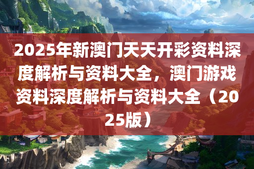 2025年新澳门天天开彩资料深度解析与资料大全，澳门游戏资料深度解析与资料大全（2025版）