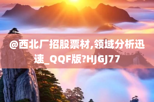 @西北厂招股票材,领域分析迅速_QQF版?HJGJ77