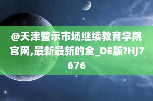 @天津警示市场继续教育学院官网,最新最新的全_DE版?HJ7676