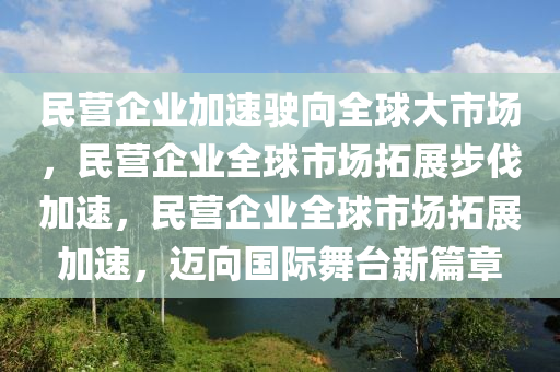 民营企业加速驶向全球大市场，民营企业全球市场拓展步伐加速，民营企业全球市场拓展加速，迈向国际舞台新篇章