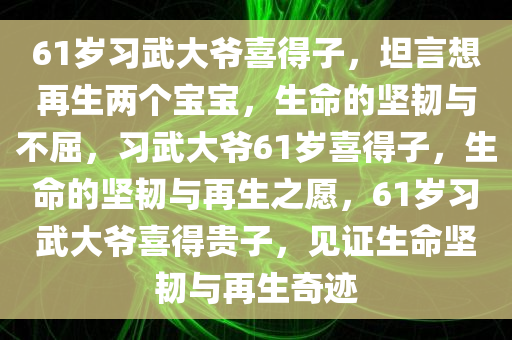 61岁习武大爷喜得子，坦言想再生两个宝宝，生命的坚韧与不屈，习武大爷61岁喜得子，生命的坚韧与再生之愿，61岁习武大爷喜得贵子，见证生命坚韧与再生奇迹