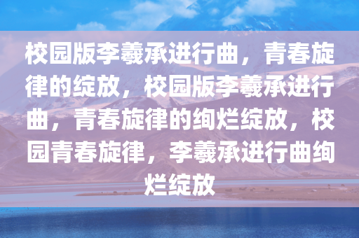 校园版李羲承进行曲，青春旋律的绽放，校园版李羲承进行曲，青春旋律的绚烂绽放，校园青春旋律，李羲承进行曲绚烂绽放