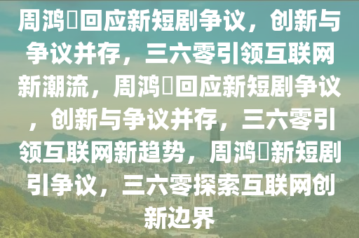 周鸿祎回应新短剧争议，创新与争议并存，三六零引领互联网新潮流，周鸿祎回应新短剧争议，创新与争议并存，三六零引领互联网新趋势，周鸿祎新短剧引争议，三六零探索互联网创新边界