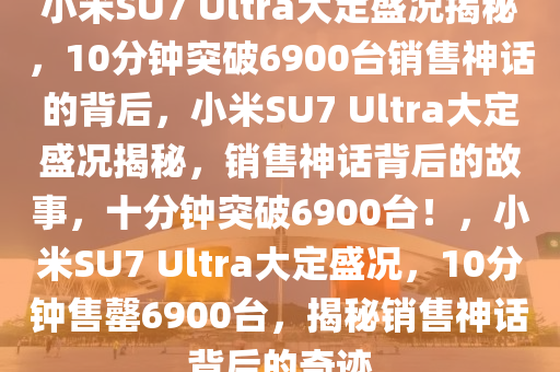小米SU7 Ultra大定盛况揭秘，10分钟突破6900台销售神话的背后，小米SU7 Ultra大定盛况揭秘，销售神话背后的故事，十分钟突破6900台！，小米SU7 Ultra大定盛况，10分钟售罄6900台，揭秘销售神话背后的奇迹