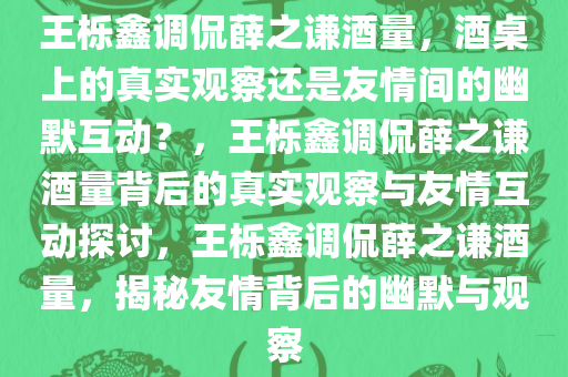 王栎鑫调侃薛之谦酒量，酒桌上的真实观察还是友情间的幽默互动？，王栎鑫调侃薛之谦酒量背后的真实观察与友情互动探讨，王栎鑫调侃薛之谦酒量，揭秘友情背后的幽默与观察