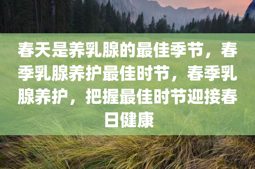春天是养乳腺的最佳季节，春季乳腺养护最佳时节，春季乳腺养护，把握最佳时节迎接春日健康