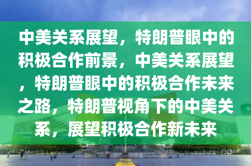 中美关系展望，特朗普眼中的积极合作前景，中美关系展望，特朗普眼中的积极合作未来之路，特朗普视角下的中美关系，展望积极合作新未来