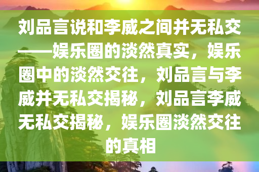 刘品言说和李威之间并无私交——娱乐圈的淡然真实，娱乐圈中的淡然交往，刘品言与李威并无私交揭秘，刘品言李威无私交揭秘，娱乐圈淡然交往的真相