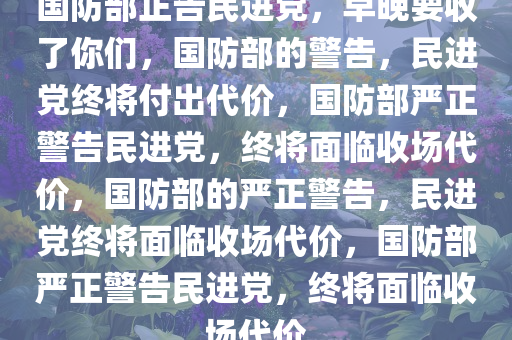 国防部正告民进党，早晚要收了你们，国防部的警告，民进党终将付出代价，国防部严正警告民进党，终将面临收场代价，国防部的严正警告，民进党终将面临收场代价，国防部严正警告民进党，终将面临收场代价