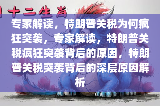 专家解读，特朗普关税为何疯狂突袭，专家解读，特朗普关税疯狂突袭背后的原因，特朗普关税突袭背后的深层原因解析