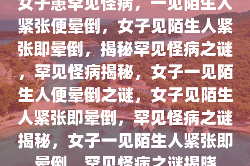 女子患罕见怪病，一见陌生人紧张便晕倒，女子见陌生人紧张即晕倒，揭秘罕见怪病之谜，罕见怪病揭秘，女子一见陌生人便晕倒之谜，女子见陌生人紧张即晕倒，罕见怪病之谜揭秘，女子一见陌生人紧张即晕倒，罕见怪病之谜揭晓