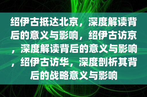 绍伊古抵达北京，深度解读背后的意义与影响，绍伊古访京，深度解读背后的意义与影响，绍伊古访华，深度剖析其背后的战略意义与影响