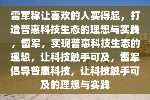 雷军称让喜欢的人买得起，打造普惠科技生态的理想与实践，雷军，实现普惠科技生态的理想，让科技触手可及，雷军倡导普惠科技，让科技触手可及的理想与实践