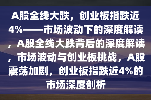 A股全线大跌，创业板指跌近4%——市场波动下的深度解读，A股全线大跌背后的深度解读，市场波动与创业板挑战，A股震荡加剧，创业板指跌近4%的市场深度剖析