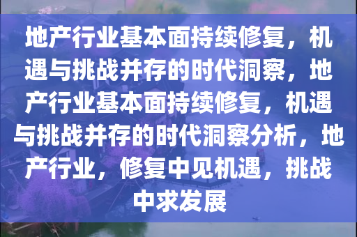 地产行业基本面持续修复，机遇与挑战并存的时代洞察，地产行业基本面持续修复，机遇与挑战并存的时代洞察分析，地产行业，修复中见机遇，挑战中求发展