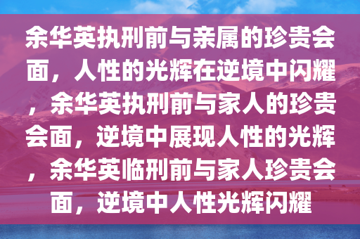 余华英执刑前与亲属的珍贵会面，人性的光辉在逆境中闪耀，余华英执刑前与家人的珍贵会面，逆境中展现人性的光辉，余华英临刑前与家人珍贵会面，逆境中人性光辉闪耀