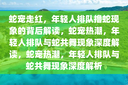 蛇宠走红，年轻人排队撸蛇现象的背后解读，蛇宠热潮，年轻人排队与蛇共舞现象深度解读，蛇宠热潮，年轻人排队与蛇共舞现象深度解析