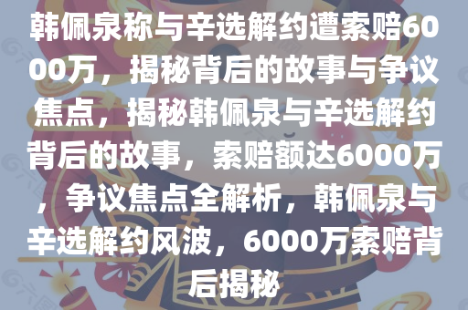 韩佩泉称与辛选解约遭索赔6000万，揭秘背后的故事与争议焦点，揭秘韩佩泉与辛选解约背后的故事，索赔额达6000万，争议焦点全解析，韩佩泉与辛选解约风波，6000万索赔背后揭秘