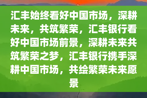 汇丰始终看好中国市场，深耕未来，共筑繁荣，汇丰银行看好中国市场前景，深耕未来共筑繁荣之梦，汇丰银行携手深耕中国市场，共绘繁荣未来愿景