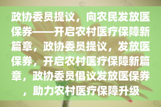 政协委员提议，向农民发放医保券——开启农村医疗保障新篇章，政协委员提议，发放医保券，开启农村医疗保障新篇章，政协委员倡议发放医保券，助力农村医疗保障升级