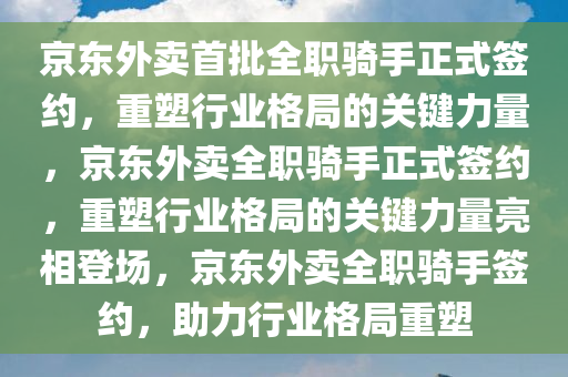 京东外卖首批全职骑手正式签约，重塑行业格局的关键力量，京东外卖全职骑手正式签约，重塑行业格局的关键力量亮相登场，京东外卖全职骑手签约，助力行业格局重塑