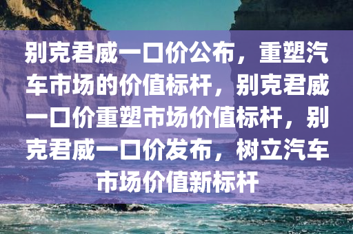 别克君威一口价公布，重塑汽车市场的价值标杆，别克君威一口价重塑市场价值标杆，别克君威一口价发布，树立汽车市场价值新标杆