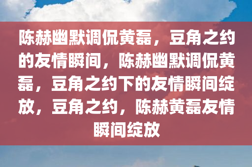 陈赫幽默调侃黄磊，豆角之约的友情瞬间，陈赫幽默调侃黄磊，豆角之约下的友情瞬间绽放，豆角之约，陈赫黄磊友情瞬间绽放