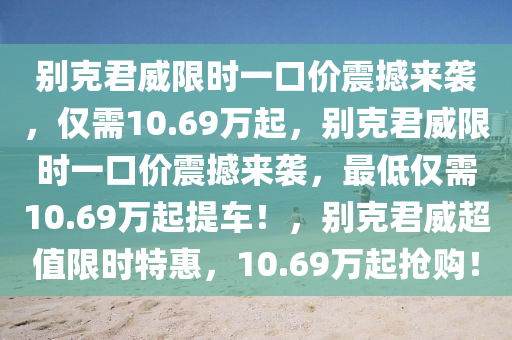 别克君威限时一口价震撼来袭，仅需10.69万起，别克君威限时一口价震撼来袭，最低仅需10.69万起提车！，别克君威超值限时特惠，10.69万起抢购！