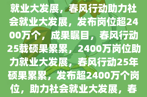 25年春风行动成果瞩目，已发布岗位超2400万个，助力社会就业大发展，春风行动助力社会就业大发展，发布岗位超2400万个，成果瞩目，春风行动25载硕果累累，2400万岗位助力就业大发展，春风行动25年硕果累累，发布超2400万个岗位，助力社会就业大发展，春风行动25载硕果累累，2400万个岗位助力就业大发展