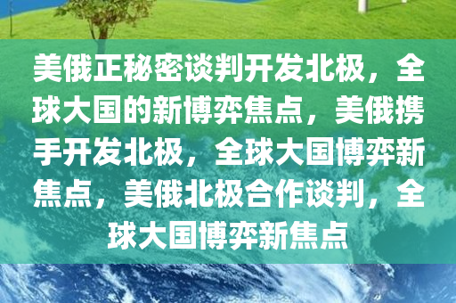 美俄正秘密谈判开发北极，全球大国的新博弈焦点，美俄携手开发北极，全球大国博弈新焦点，美俄北极合作谈判，全球大国博弈新焦点