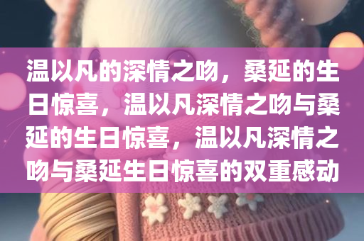 温以凡的深情之吻，桑延的生日惊喜，温以凡深情之吻与桑延的生日惊喜，温以凡深情之吻与桑延生日惊喜的双重感动