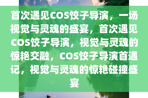 首次遇见COS饺子导演，一场视觉与灵魂的盛宴，首次遇见COS饺子导演，视觉与灵魂的惊艳交融，COS饺子导演首遇记，视觉与灵魂的惊艳碰撞盛宴