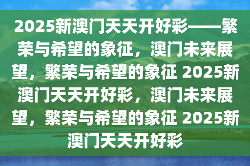 2025新澳门天天开好彩——繁荣与希望的象征，澳门未来展望，繁荣与希望的象征 2025新澳门天天开好彩，澳门未来展望，繁荣与希望的象征 2025新澳门天天开好彩