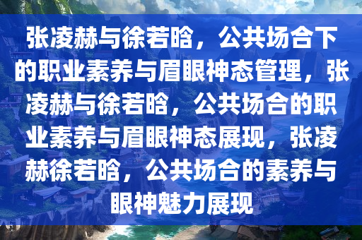 张凌赫与徐若晗，公共场合下的职业素养与眉眼神态管理，张凌赫与徐若晗，公共场合的职业素养与眉眼神态展现，张凌赫徐若晗，公共场合的素养与眼神魅力展现